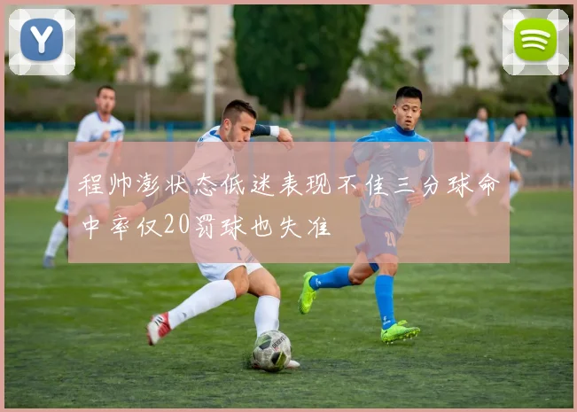 程帅澎状态低迷表现不佳三分球命中率仅20罚球也失准