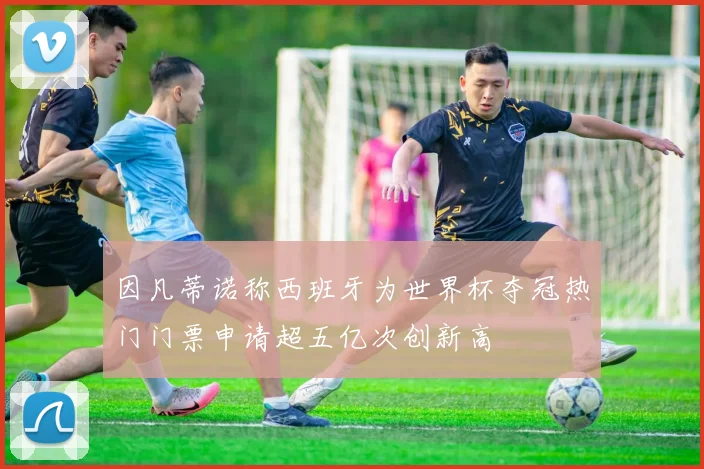 因凡蒂诺称西班牙为世界杯夺冠热门门票申请超五亿次创新高