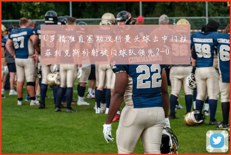 C罗精准直塞助攻科曼头球击中门柱菲利克斯补射破门球队领先2-0