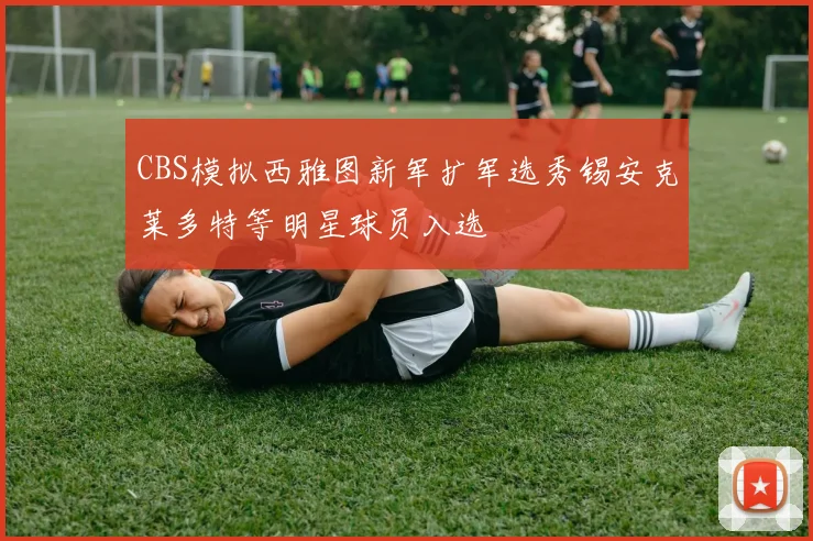 CBS模拟西雅图新军扩军选秀锡安克莱多特等明星球员入选