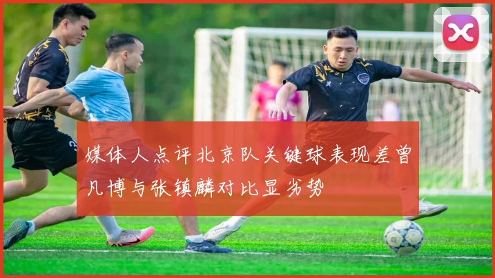 媒体人点评北京队关键球表现差曾凡博与张镇麟对比显劣势