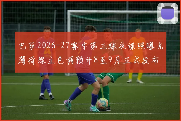 巴萨2026-27赛季第三球衣谍照曝光薄荷绿主色调预计8至9月正式发布