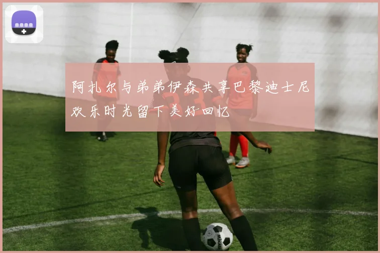 阿扎尔与弟弟伊森共享巴黎迪士尼欢乐时光留下美好回忆