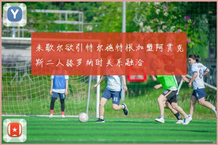 米歇尔欲引特尔施特根加盟阿贾克斯二人赫罗纳时关系融洽