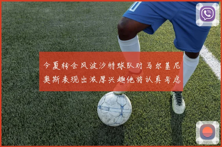 今夏转会风波沙特球队对马尔基尼奥斯表现出浓厚兴趣他将认真考虑所有选择