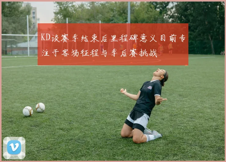 KD谈赛季结束后里程碑意义目前专注于客场征程与季后赛挑战