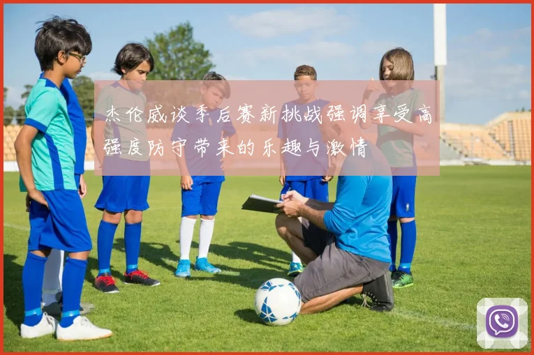 杰伦威谈季后赛新挑战强调享受高强度防守带来的乐趣与激情