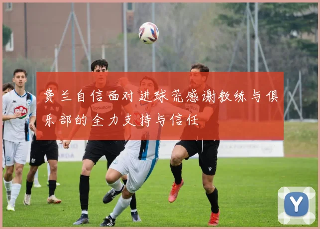费兰自信面对进球荒感谢教练与俱乐部的全力支持与信任