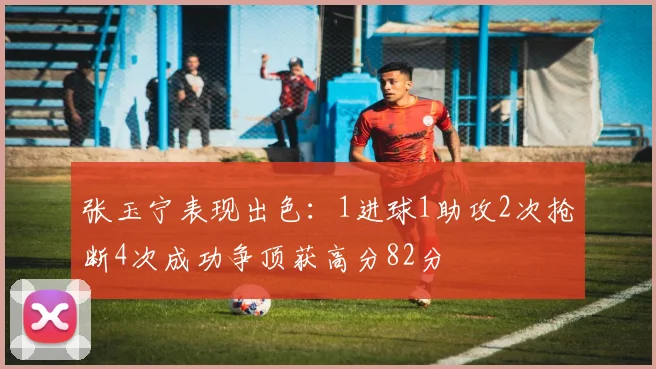 张玉宁表现出色：1进球1助攻2次抢断4次成功争顶获高分82分