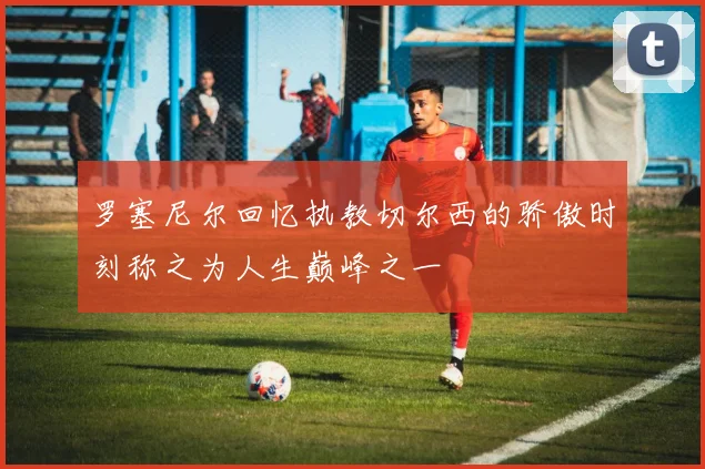 罗塞尼尔回忆执教切尔西的骄傲时刻称之为人生巅峰之一