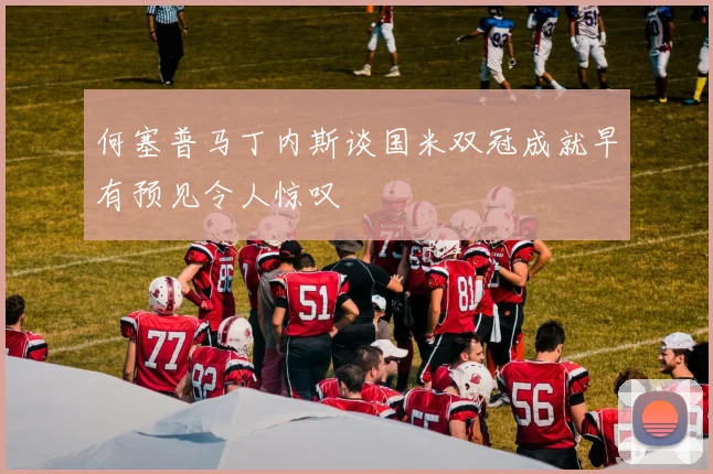 何塞普马丁内斯谈国米双冠成就早有预见令人惊叹