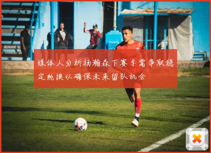 媒体人分析杨瀚森下赛季需争取稳定轮换以确保未来留队机会