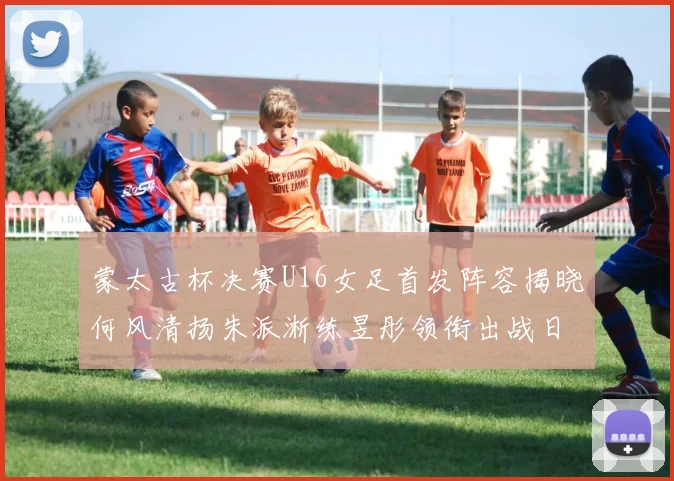 蒙太古杯决赛U16女足首发阵容揭晓何风清扬朱派淅练昱彤领衔出战日本队