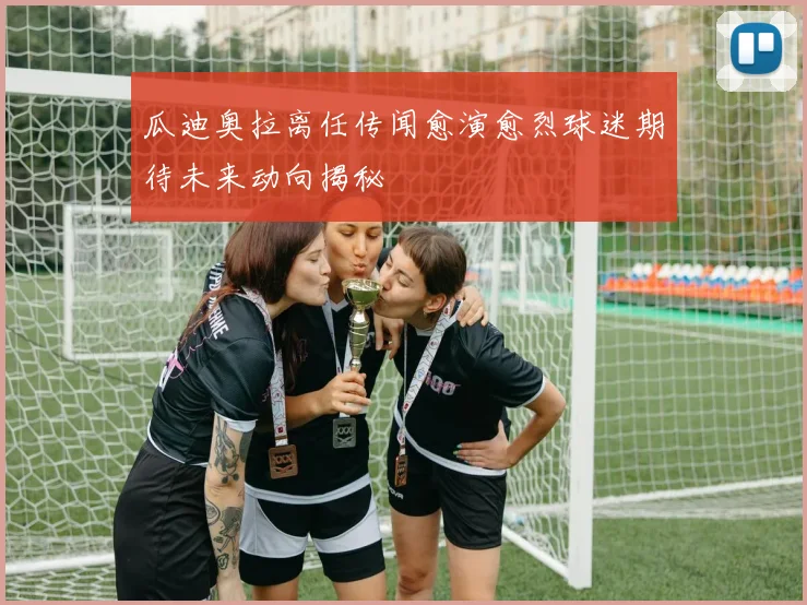 瓜迪奥拉离任传闻愈演愈烈球迷期待未来动向揭秘