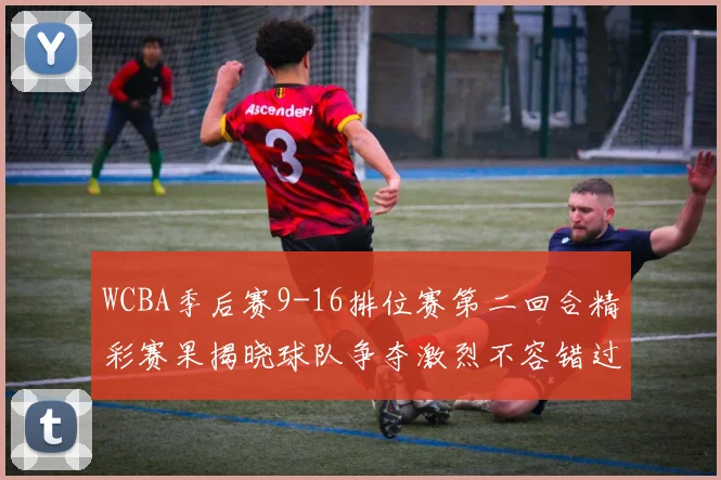 WCBA季后赛9-16排位赛第二回合精彩赛果揭晓球队争夺激烈不容错过