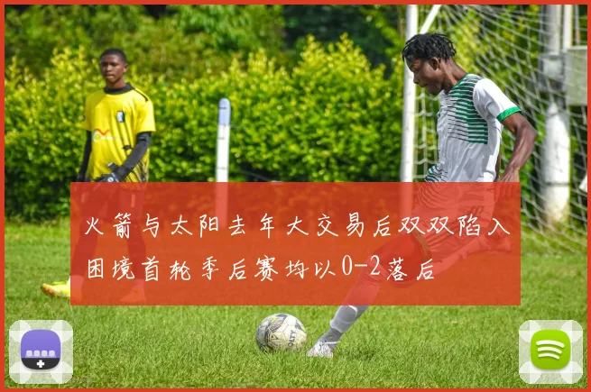 火箭与太阳去年大交易后双双陷入困境首轮季后赛均以0-2落后