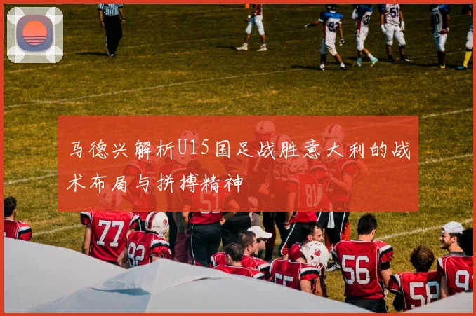 马德兴解析U15国足战胜意大利的战术布局与拼搏精神