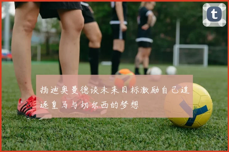 扬迪奥曼德谈未来目标激励自己追逐皇马与切尔西的梦想
