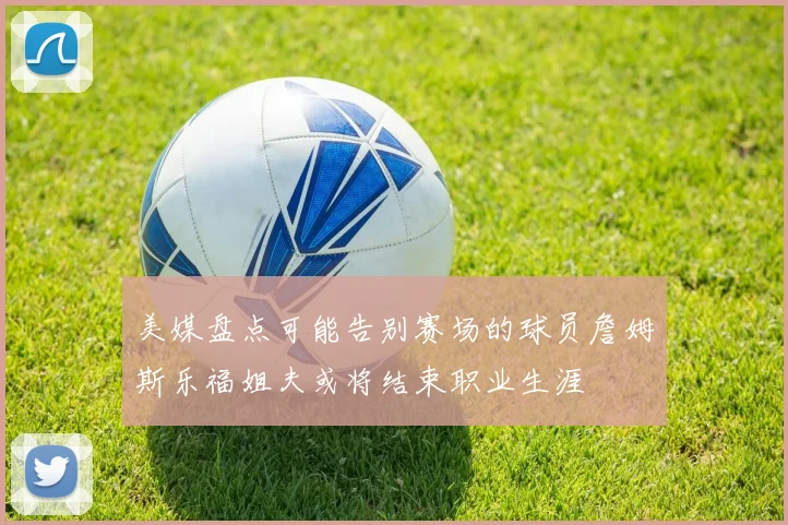 美媒盘点可能告别赛场的球员詹姆斯乐福姐夫或将结束职业生涯